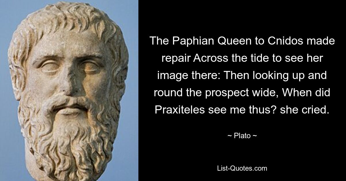 The Paphian Queen to Cnidos made repair Across the tide to see her image there: Then looking up and round the prospect wide, When did Praxiteles see me thus? she cried. — © Plato