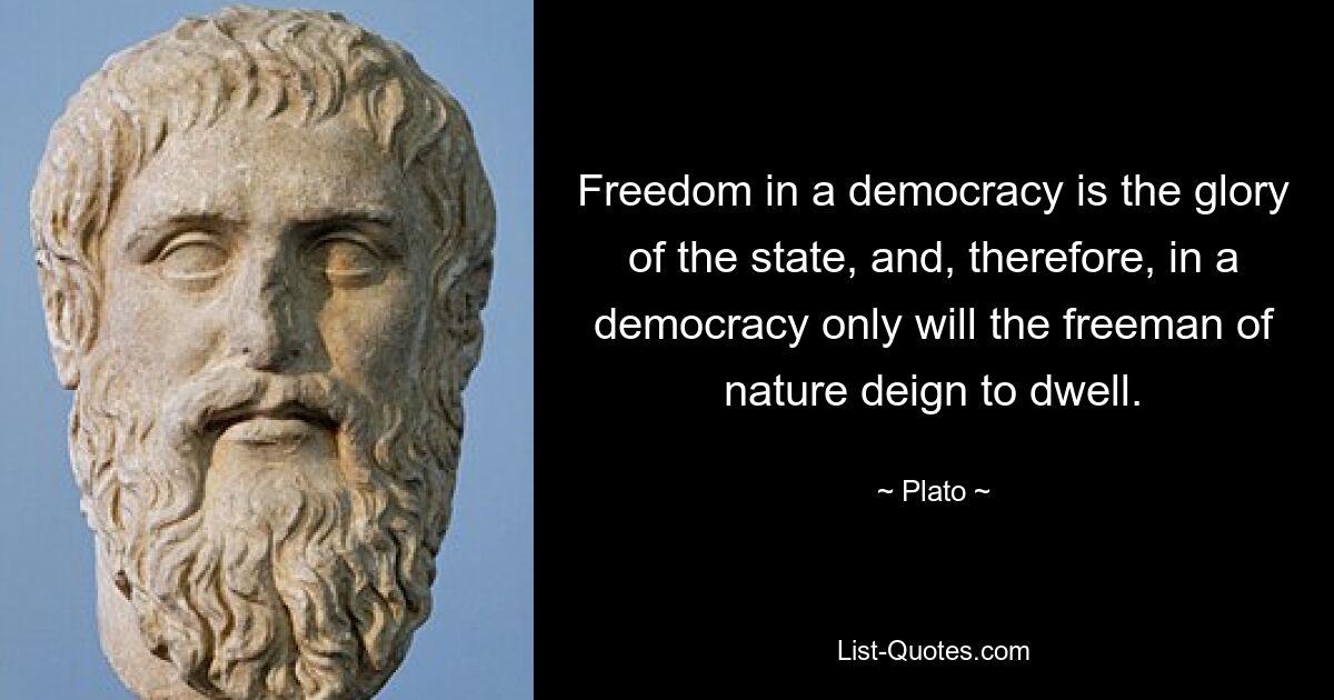 Freedom in a democracy is the glory of the state, and, therefore, in a democracy only will the freeman of nature deign to dwell. — © Plato