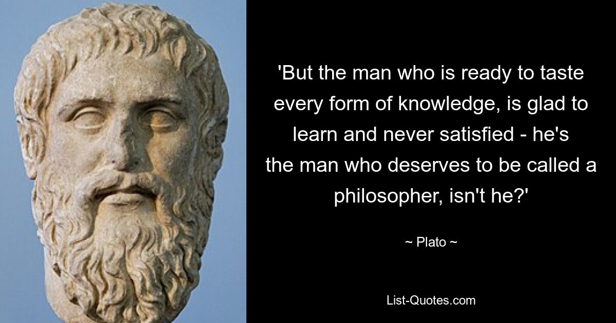 'But the man who is ready to taste every form of knowledge, is glad to learn and never satisfied - he's the man who deserves to be called a philosopher, isn't he?' — © Plato