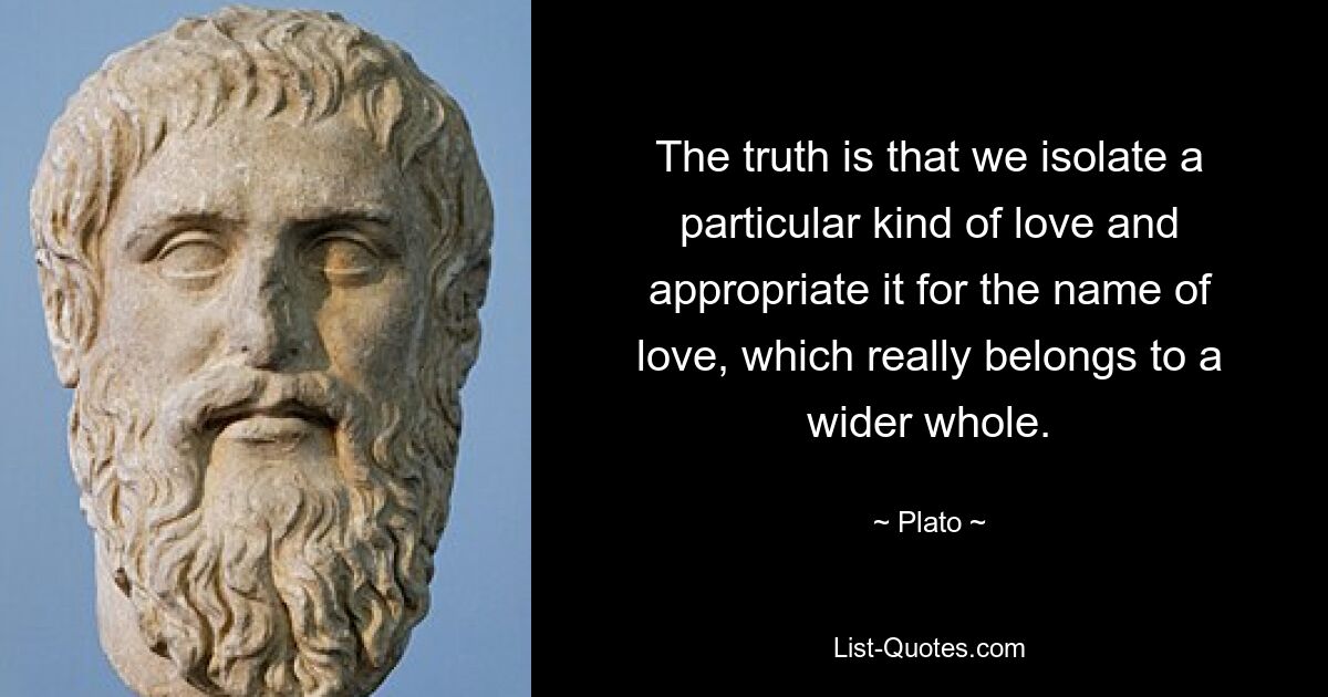 The truth is that we isolate a particular kind of love and appropriate it for the name of love, which really belongs to a wider whole. — © Plato