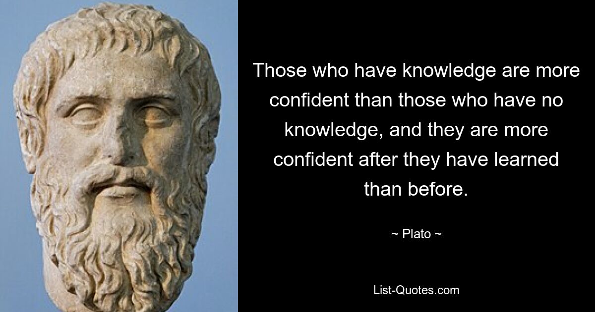 Those who have knowledge are more confident than those who have no knowledge, and they are more confident after they have learned than before. — © Plato