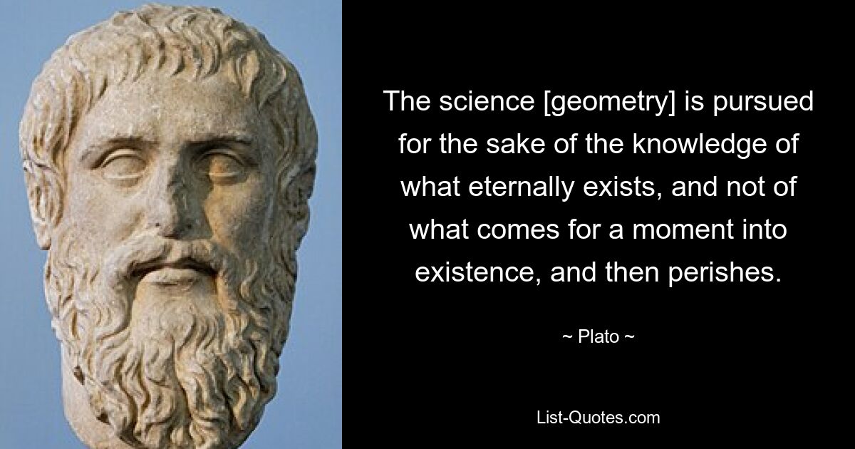 The science [geometry] is pursued for the sake of the knowledge of what eternally exists, and not of what comes for a moment into existence, and then perishes. — © Plato