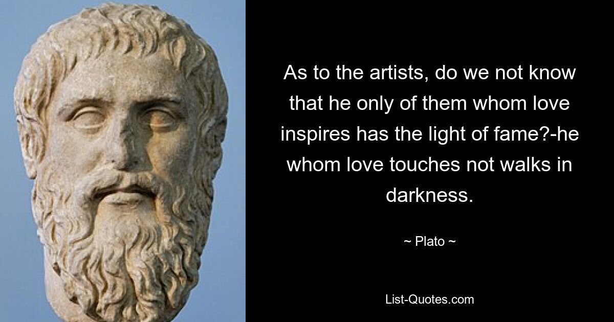 As to the artists, do we not know that he only of them whom love inspires has the light of fame?-he whom love touches not walks in darkness. — © Plato