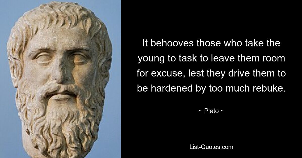 It behooves those who take the young to task to leave them room for excuse, lest they drive them to be hardened by too much rebuke. — © Plato