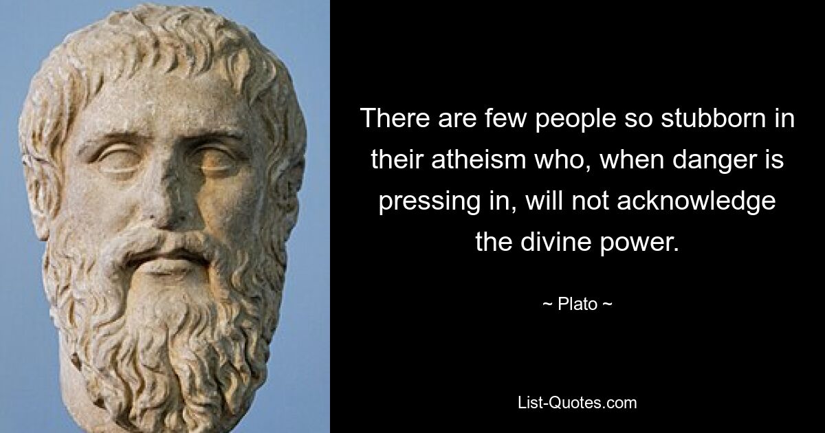 There are few people so stubborn in their atheism who, when danger is pressing in, will not acknowledge the divine power. — © Plato