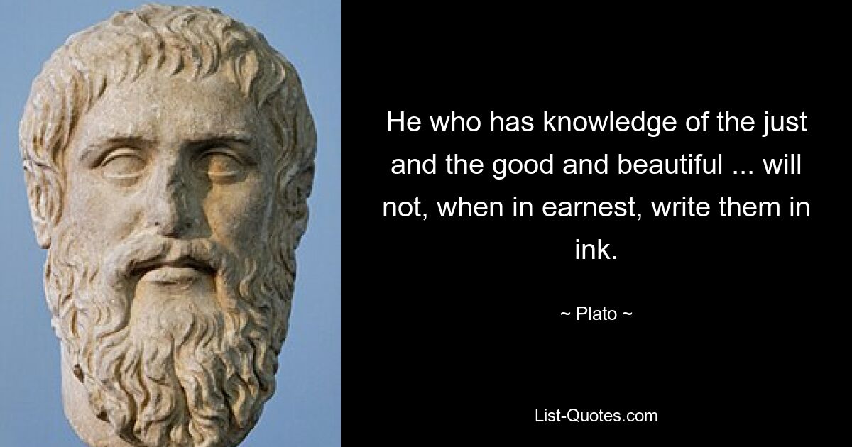 He who has knowledge of the just and the good and beautiful ... will not, when in earnest, write them in ink. — © Plato