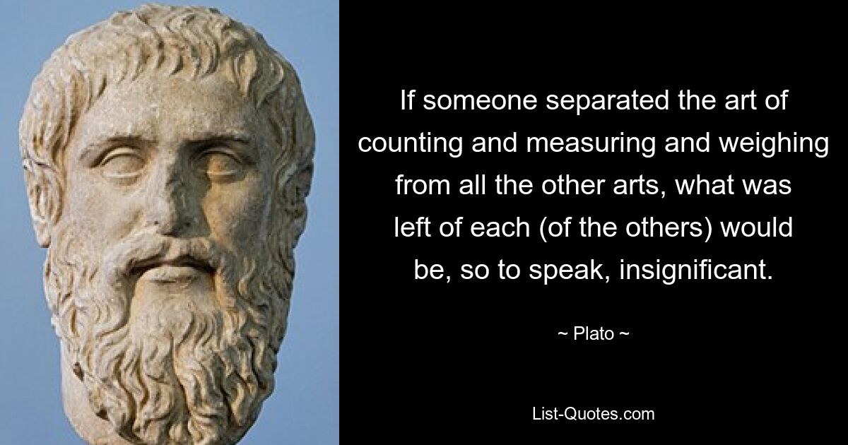 If someone separated the art of counting and measuring and weighing from all the other arts, what was left of each (of the others) would be, so to speak, insignificant. — © Plato