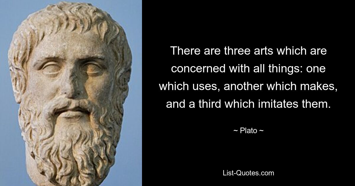 There are three arts which are concerned with all things: one which uses, another which makes, and a third which imitates them. — © Plato