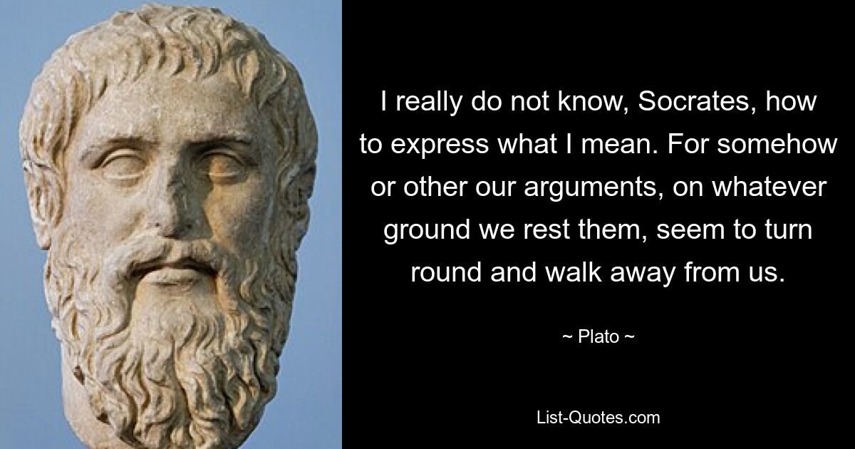 I really do not know, Socrates, how to express what I mean. For somehow or other our arguments, on whatever ground we rest them, seem to turn round and walk away from us. — © Plato