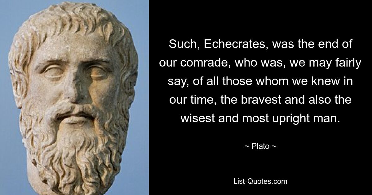 Such, Echecrates, was the end of our comrade, who was, we may fairly say, of all those whom we knew in our time, the bravest and also the wisest and most upright man. — © Plato