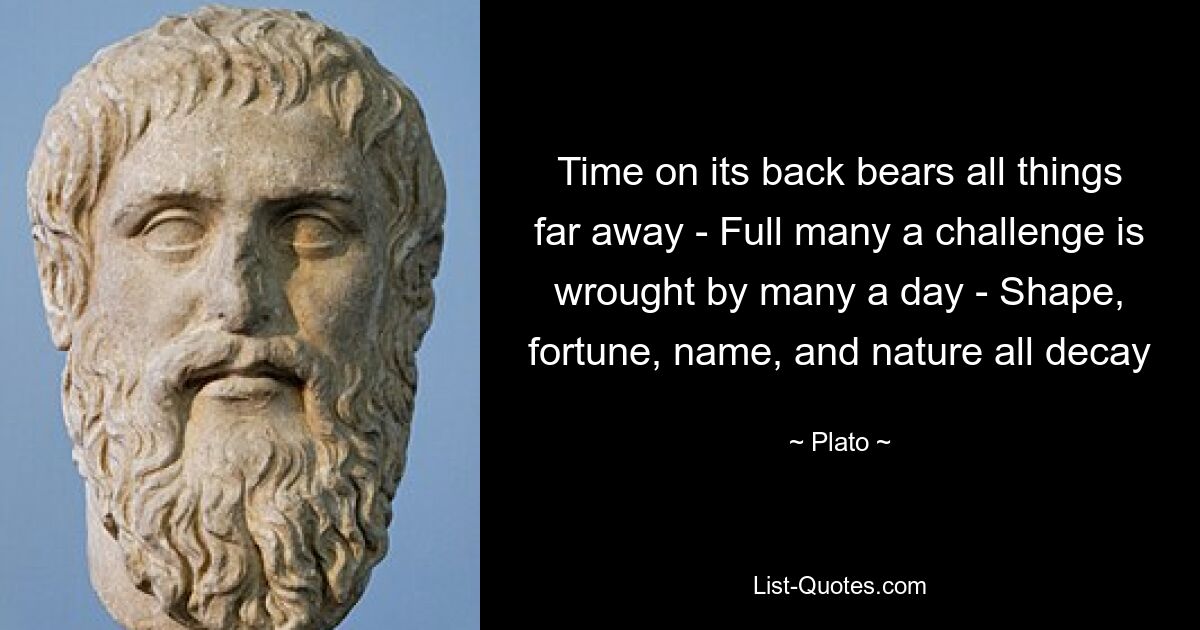 Time on its back bears all things far away - Full many a challenge is wrought by many a day - Shape, fortune, name, and nature all decay — © Plato