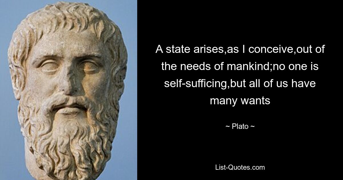 A state arises,as I conceive,out of the needs of mankind;no one is self-sufficing,but all of us have many wants — © Plato