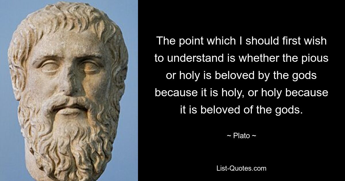 The point which I should first wish to understand is whether the pious or holy is beloved by the gods because it is holy, or holy because it is beloved of the gods. — © Plato