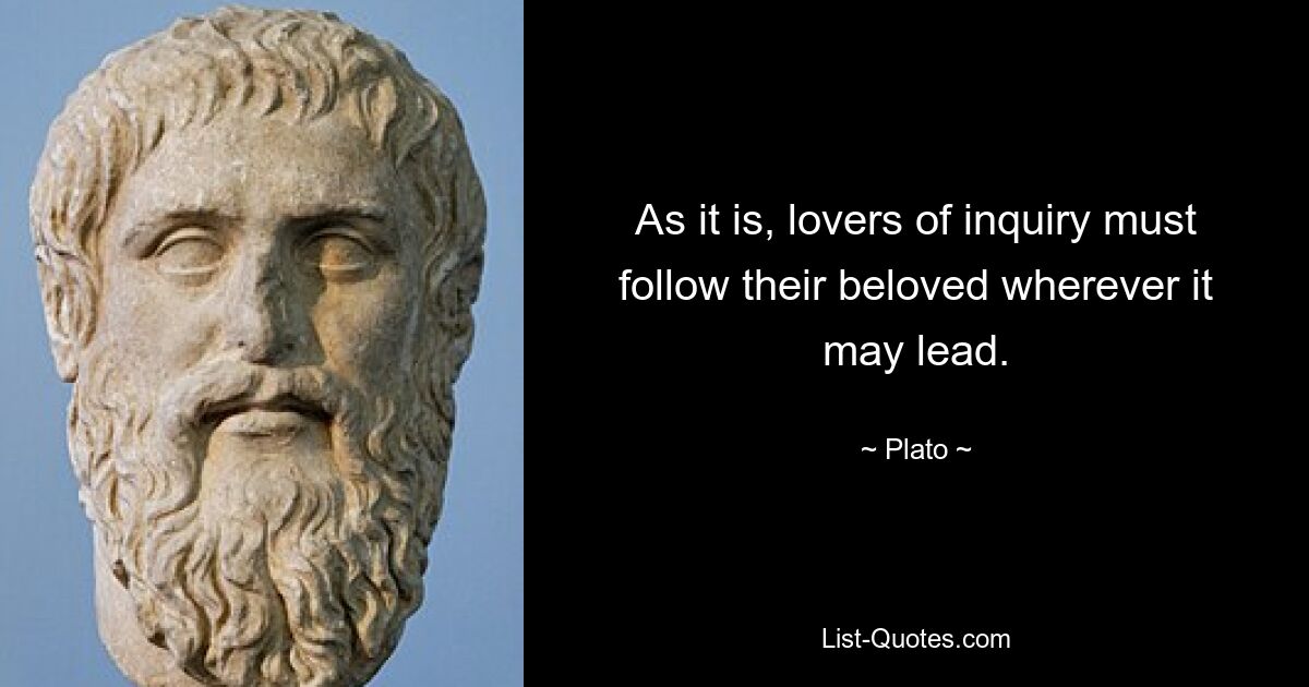 As it is, lovers of inquiry must follow their beloved wherever it may lead. — © Plato