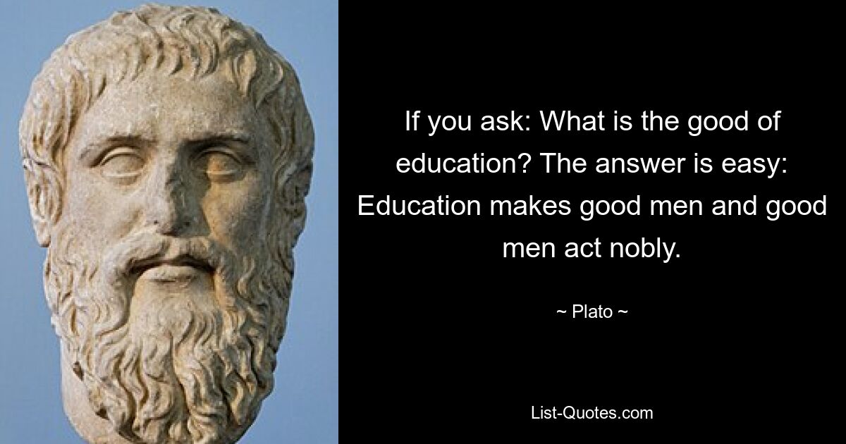 If you ask: What is the good of education? The answer is easy: Education makes good men and good men act nobly. — © Plato