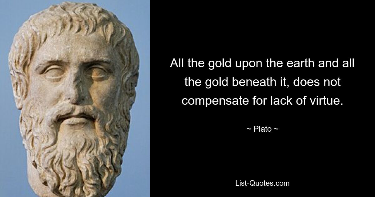 All the gold upon the earth and all the gold beneath it, does not compensate for lack of virtue. — © Plato