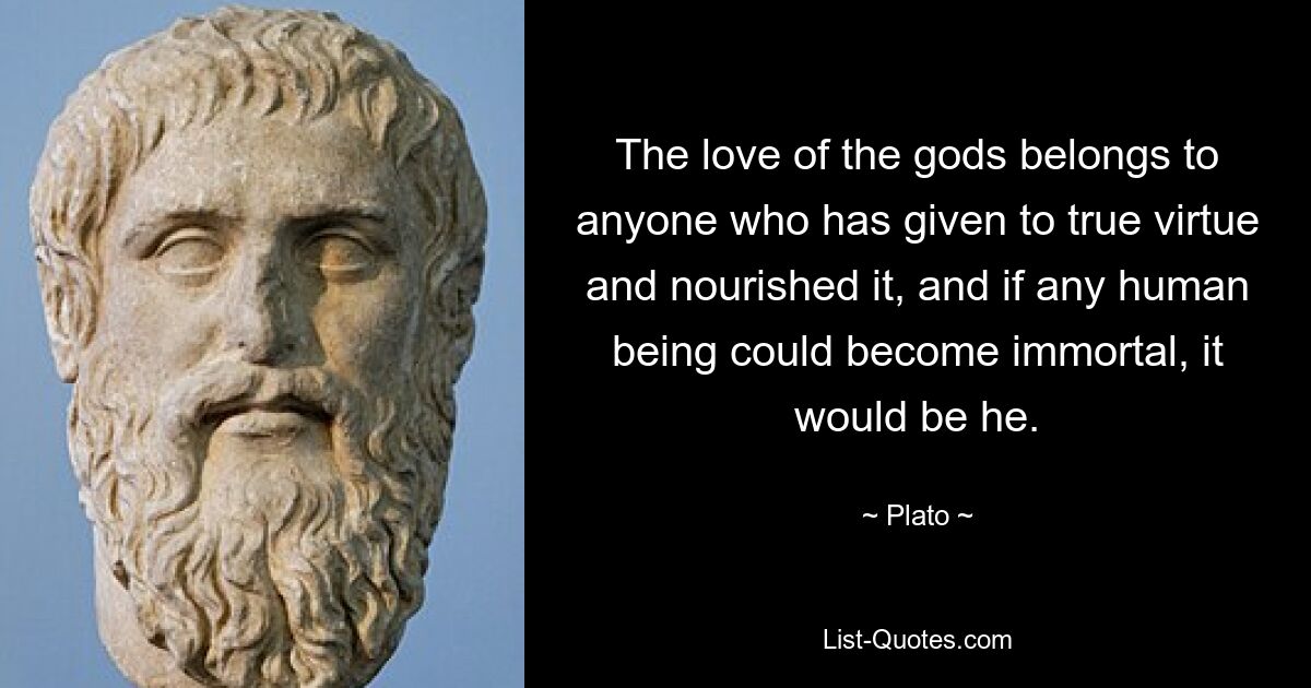 The love of the gods belongs to anyone who has given to true virtue and nourished it, and if any human being could become immortal, it would be he. — © Plato