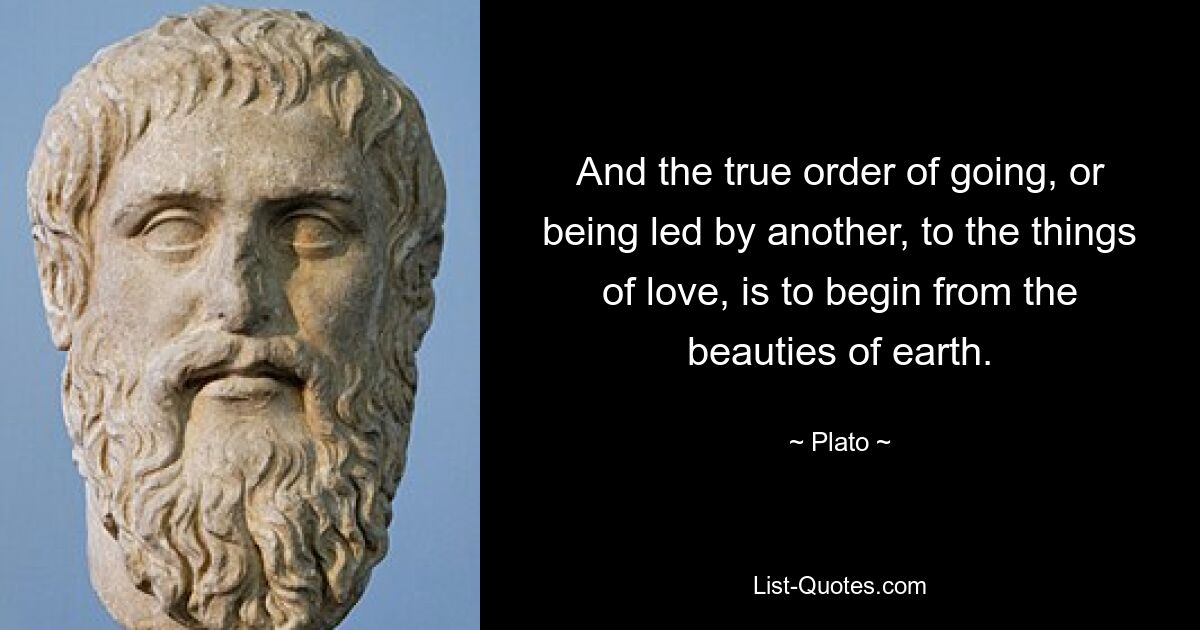 And the true order of going, or being led by another, to the things of love, is to begin from the beauties of earth. — © Plato