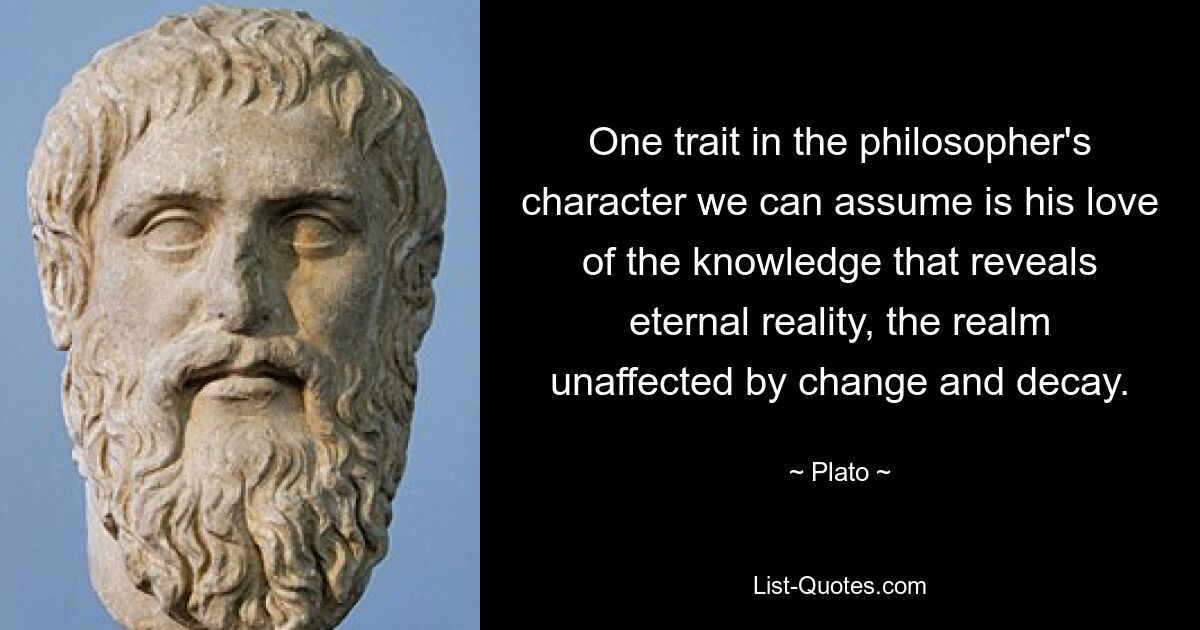 One trait in the philosopher's character we can assume is his love of the knowledge that reveals eternal reality, the realm unaffected by change and decay. — © Plato