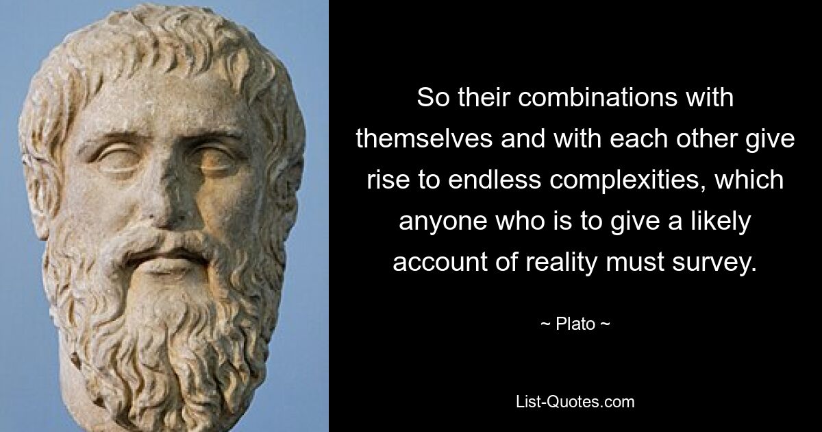 So their combinations with themselves and with each other give rise to endless complexities, which anyone who is to give a likely account of reality must survey. — © Plato