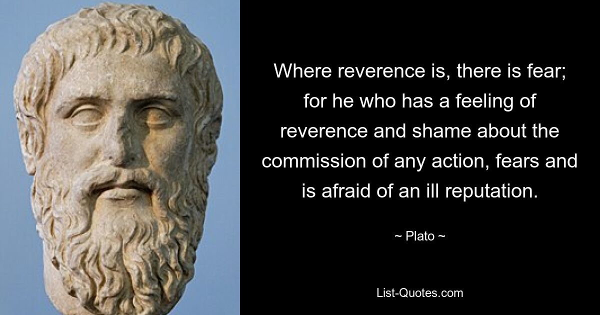 Where reverence is, there is fear; for he who has a feeling of reverence and shame about the commission of any action, fears and is afraid of an ill reputation. — © Plato