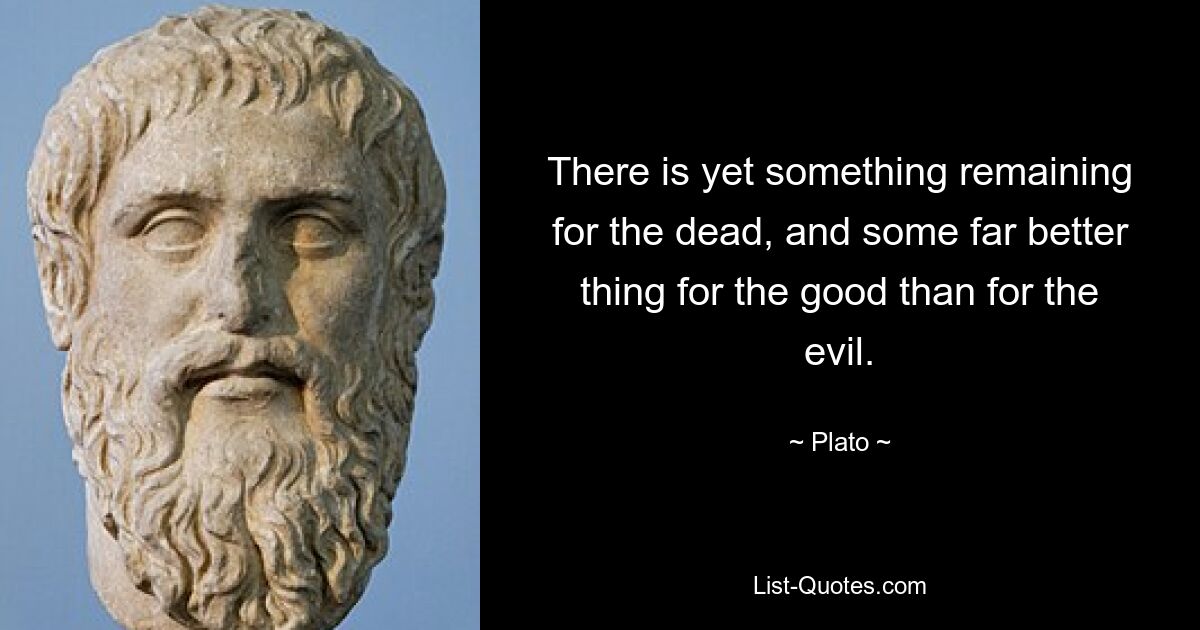 There is yet something remaining for the dead, and some far better thing for the good than for the evil. — © Plato