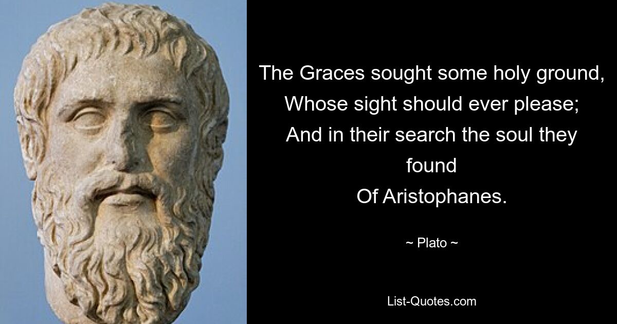 The Graces sought some holy ground,
Whose sight should ever please;
And in their search the soul they found
Of Aristophanes. — © Plato