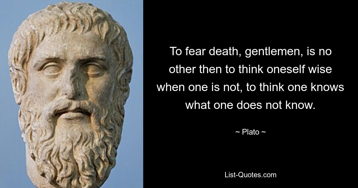 To fear death, gentlemen, is no other then to think oneself wise when one is not, to think one knows what one does not know. — © Plato