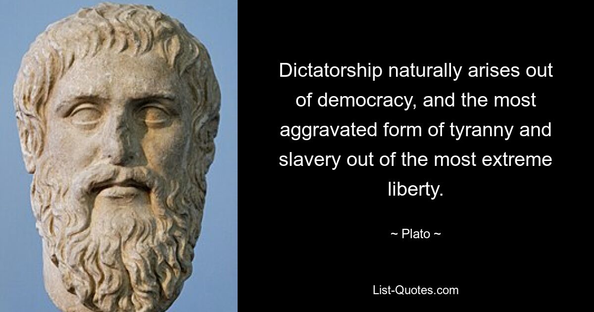 Dictatorship naturally arises out of democracy, and the most aggravated form of tyranny and slavery out of the most extreme liberty. — © Plato