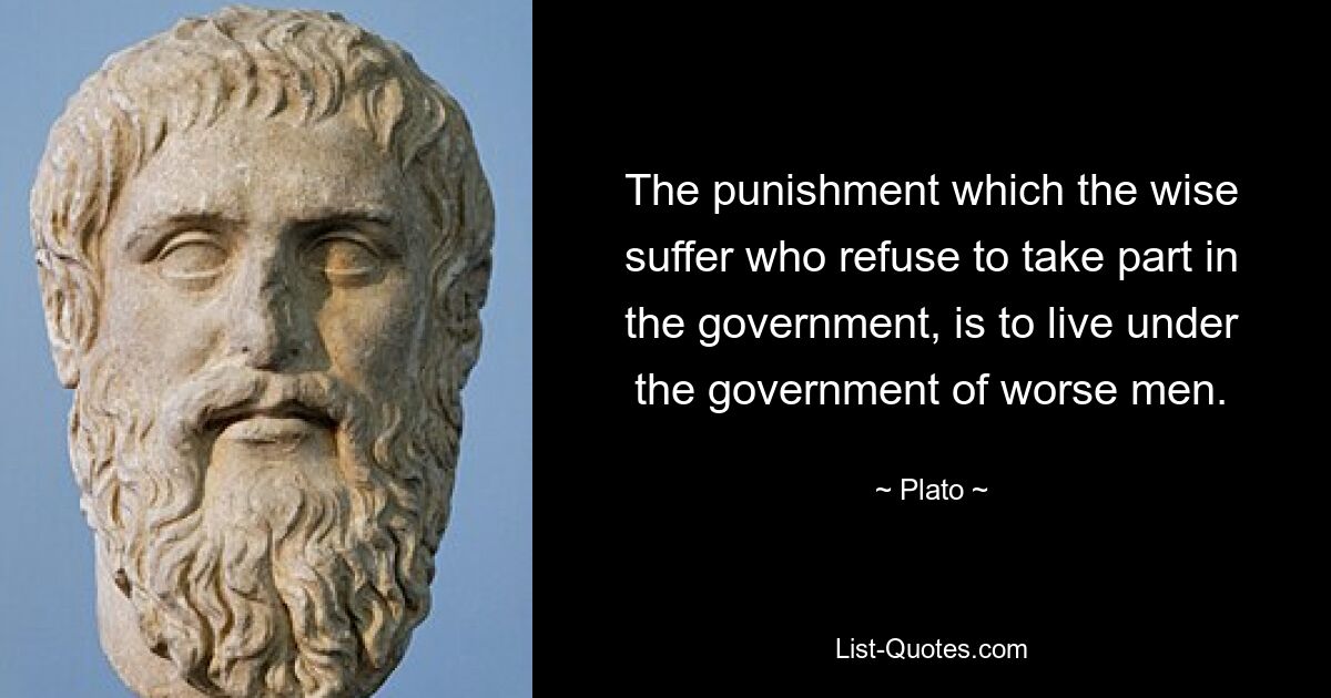 The punishment which the wise suffer who refuse to take part in the government, is to live under the government of worse men. — © Plato