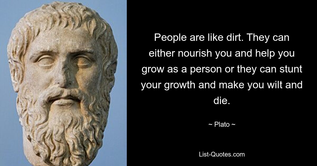 People are like dirt. They can either nourish you and help you grow as a person or they can stunt your growth and make you wilt and die. — © Plato