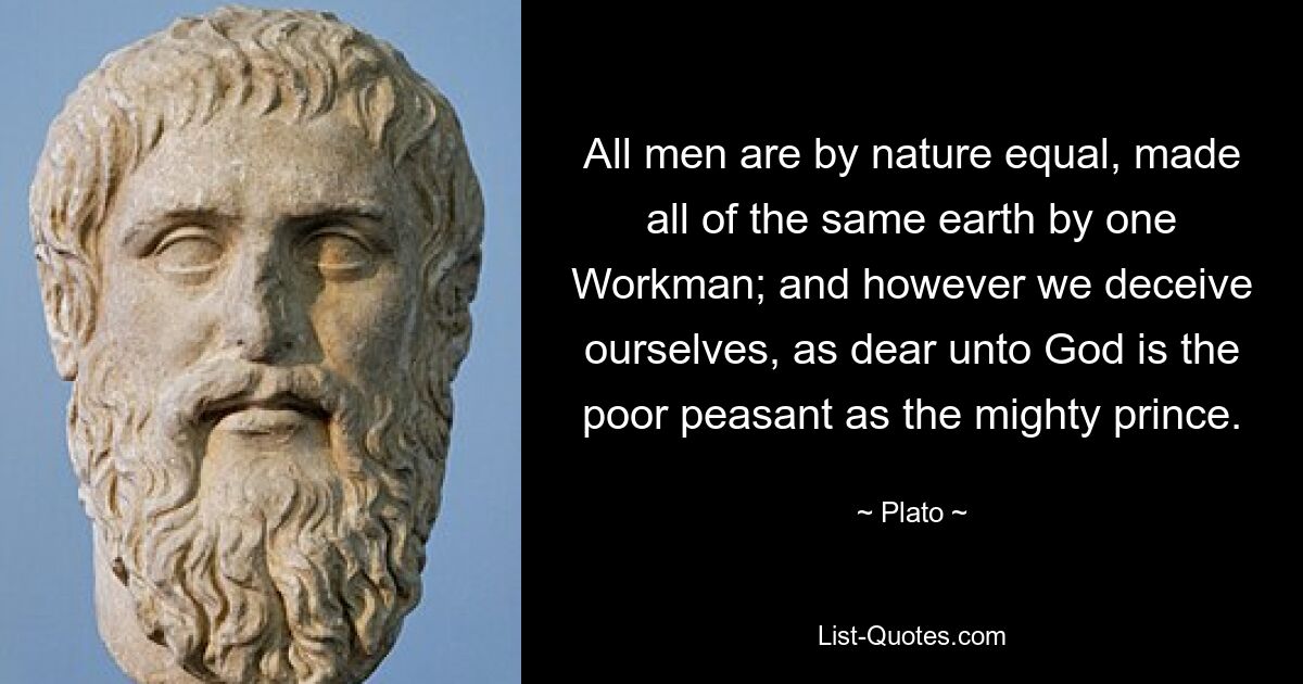 All men are by nature equal, made all of the same earth by one Workman; and however we deceive ourselves, as dear unto God is the poor peasant as the mighty prince. — © Plato