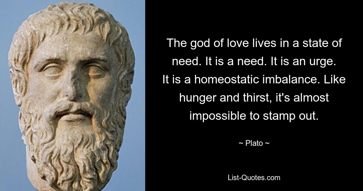 The god of love lives in a state of need. It is a need. It is an urge. It is a homeostatic imbalance. Like hunger and thirst, it's almost impossible to stamp out. — © Plato