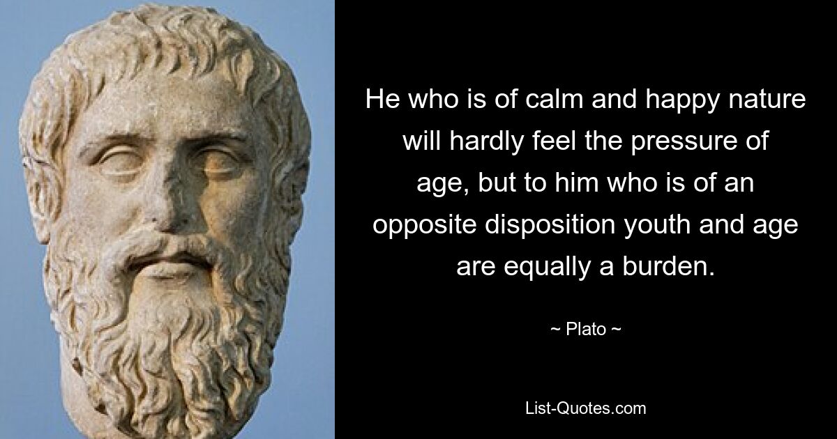 He who is of calm and happy nature will hardly feel the pressure of age, but to him who is of an opposite disposition youth and age are equally a burden. — © Plato