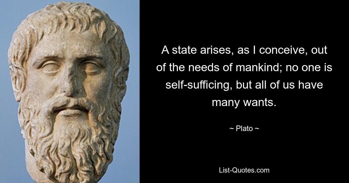 A state arises, as I conceive, out of the needs of mankind; no one is self-sufficing, but all of us have many wants. — © Plato