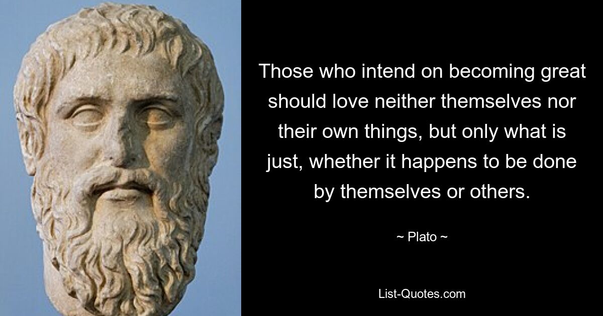 Those who intend on becoming great should love neither themselves nor their own things, but only what is just, whether it happens to be done by themselves or others. — © Plato