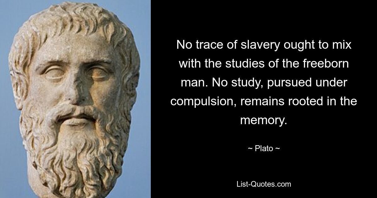 No trace of slavery ought to mix with the studies of the freeborn man. No study, pursued under compulsion, remains rooted in the memory. — © Plato