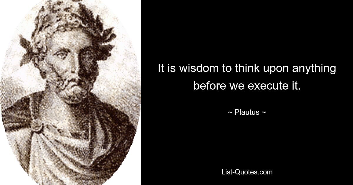 It is wisdom to think upon anything before we execute it. — © Plautus