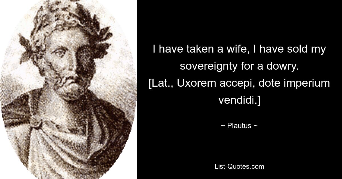 I have taken a wife, I have sold my sovereignty for a dowry.
[Lat., Uxorem accepi, dote imperium vendidi.] — © Plautus