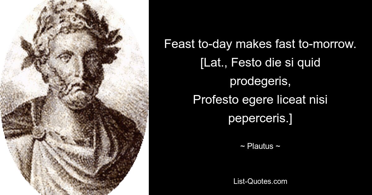 Feast to-day makes fast to-morrow.
[Lat., Festo die si quid prodegeris,
Profesto egere liceat nisi peperceris.] — © Plautus