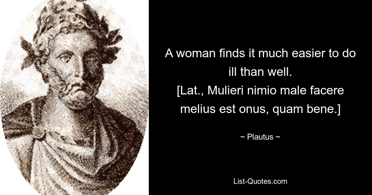 A woman finds it much easier to do ill than well.
[Lat., Mulieri nimio male facere melius est onus, quam bene.] — © Plautus