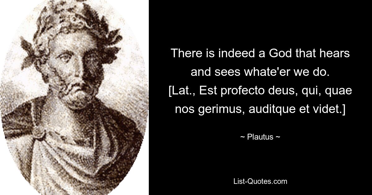 There is indeed a God that hears and sees whate'er we do.
[Lat., Est profecto deus, qui, quae nos gerimus, auditque et videt.] — © Plautus