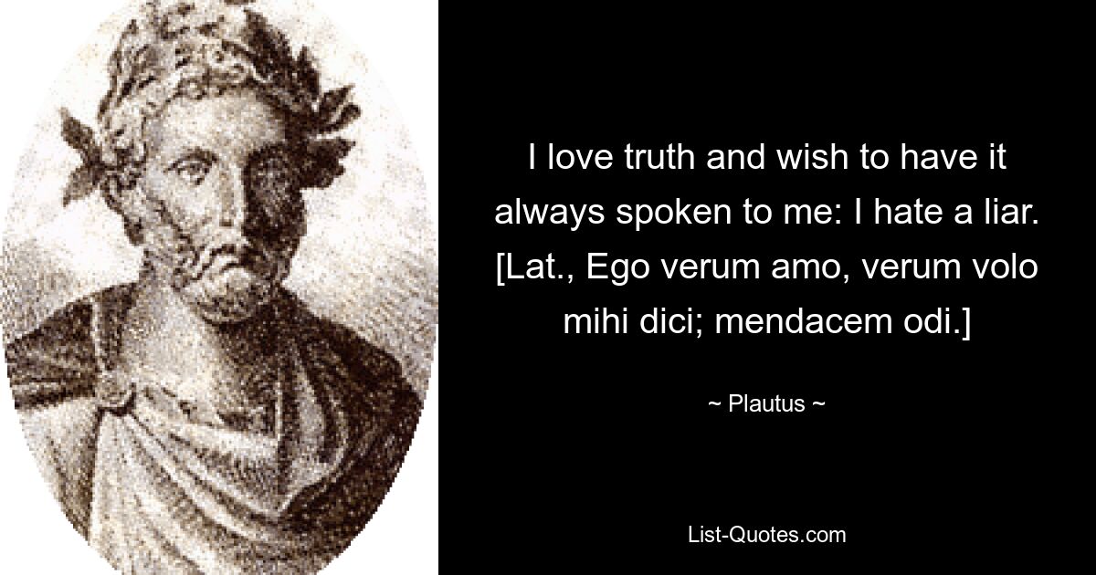 I love truth and wish to have it always spoken to me: I hate a liar.
[Lat., Ego verum amo, verum volo mihi dici; mendacem odi.] — © Plautus