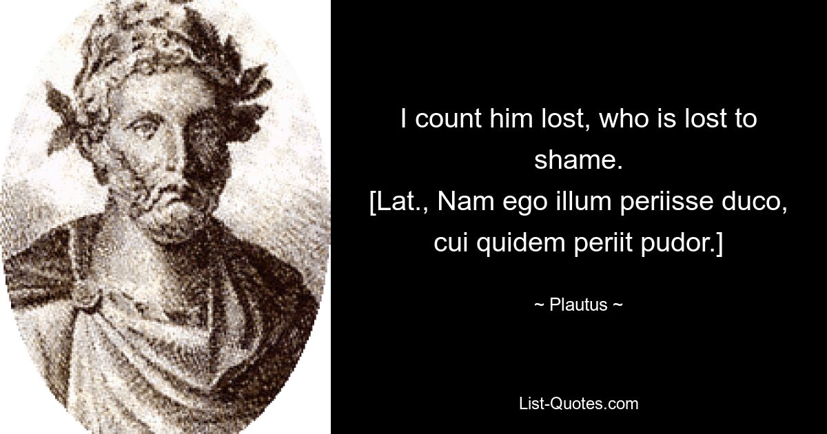 I count him lost, who is lost to shame.
[Lat., Nam ego illum periisse duco, cui quidem periit pudor.] — © Plautus