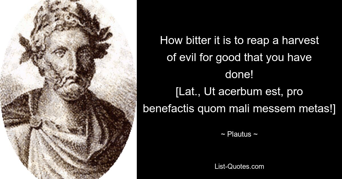 How bitter it is to reap a harvest of evil for good that you have done!
[Lat., Ut acerbum est, pro benefactis quom mali messem metas!] — © Plautus