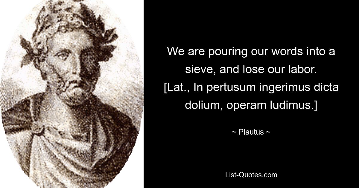 We are pouring our words into a sieve, and lose our labor.
[Lat., In pertusum ingerimus dicta dolium, operam ludimus.] — © Plautus