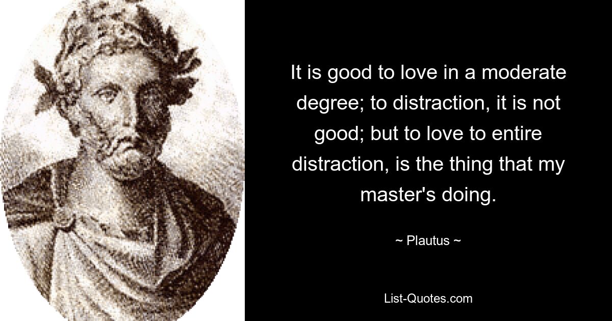 It is good to love in a moderate degree; to distraction, it is not good; but to love to entire distraction, is the thing that my master's doing. — © Plautus