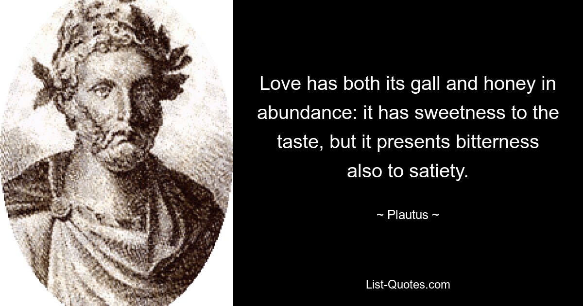 Love has both its gall and honey in abundance: it has sweetness to the taste, but it presents bitterness also to satiety. — © Plautus