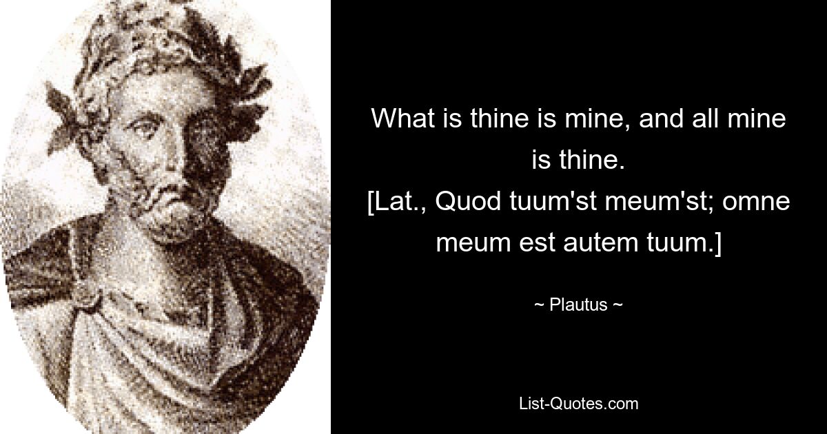 What is thine is mine, and all mine is thine.
[Lat., Quod tuum'st meum'st; omne meum est autem tuum.] — © Plautus