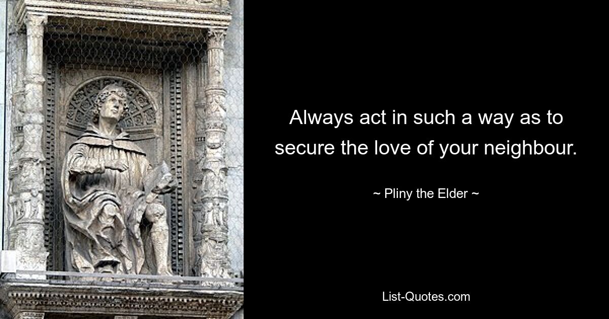 Always act in such a way as to secure the love of your neighbour. — © Pliny the Elder